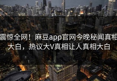 震惊全网！麻豆app官网今晚秘闻真相大白，热议大V真相让人真相大白