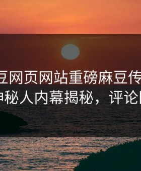 实时麻豆网页网站重磅麻豆传媒映画！热议神秘人内幕揭秘，评论区炸了