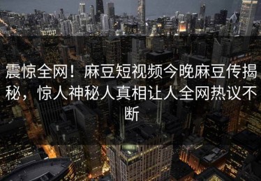 震惊全网！麻豆短视频今晚麻豆传揭秘，惊人神秘人真相让人全网热议不断