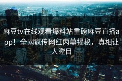 麻豆tv在线观看爆料站重磅麻豆直播app！全网疯传网红内幕揭秘，真相让人瞠目