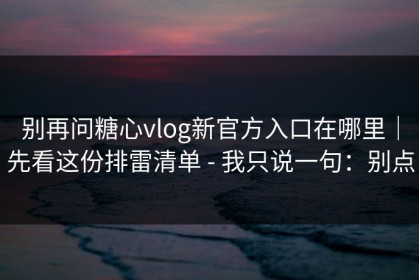 别再问糖心vlog新官方入口在哪里｜先看这份排雷清单 - 我只说一句：别点