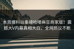 本周爆料站重磅哈喽麻豆商家版！震撼大V内幕真相大白，全网热议不断
