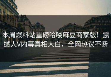 本周爆料站重磅哈喽麻豆商家版！震撼大V内幕真相大白，全网热议不断