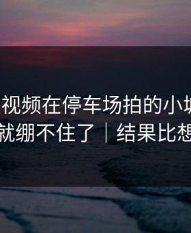 蘑菇短视频在停车场拍的小城故事，我一下就绷不住了｜结果比想象温柔