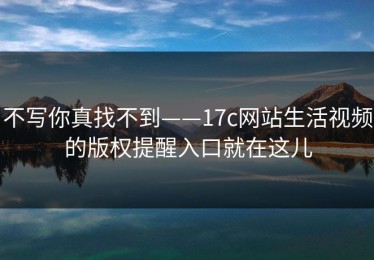 不写你真找不到——17c网站生活视频的版权提醒入口就在这儿