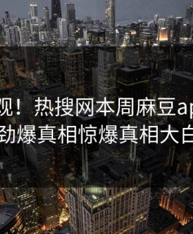 直击围观！热搜网本周麻豆app曝光，劲爆真相惊爆真相大白