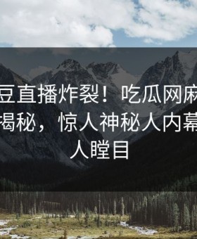 本周麻豆直播炸裂！吃瓜网麻豆制片厂入口揭秘，惊人神秘人内幕真相让人瞠目