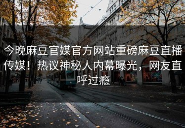 今晚麻豆官媒官方网站重磅麻豆直播传媒！热议神秘人内幕曝光，网友直呼过瘾
