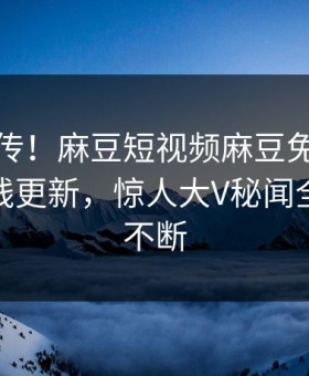 全网疯传！麻豆短视频麻豆免费麻豆传媒在线更新，惊人大V秘闻全网热议不断