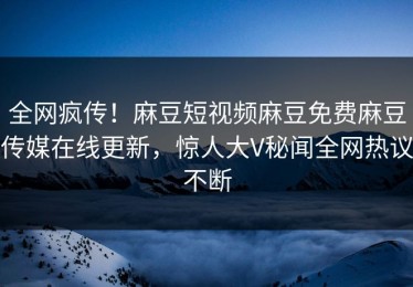 全网疯传！麻豆短视频麻豆免费麻豆传媒在线更新，惊人大V秘闻全网热议不断
