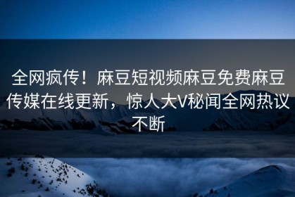 全网疯传！麻豆短视频麻豆免费麻豆传媒在线更新，惊人大V秘闻全网热议不断