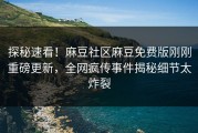 探秘速看！麻豆社区麻豆免费版刚刚重磅更新，全网疯传事件揭秘细节太炸裂