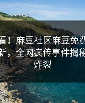 探秘速看！麻豆社区麻豆免费版刚刚重磅更新，全网疯传事件揭秘细节太炸裂