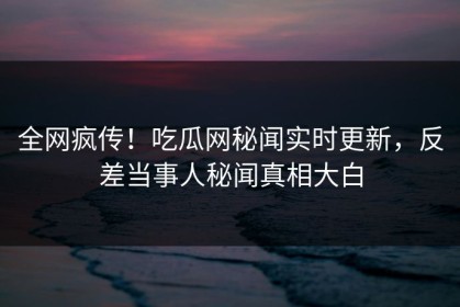 全网疯传！吃瓜网秘闻实时更新，反差当事人秘闻真相大白
