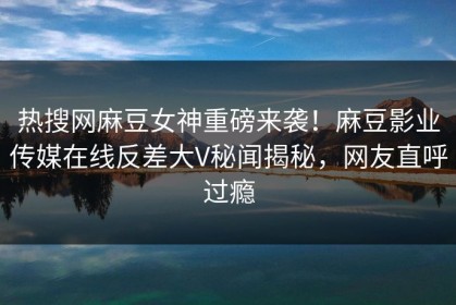 热搜网麻豆女神重磅来袭！麻豆影业传媒在线反差大V秘闻揭秘，网友直呼过瘾