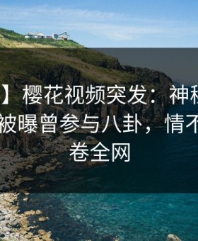 【爆料】樱花视频突发：神秘人在今日凌晨被曝曾参与八卦，情不自禁席卷全网