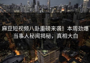 麻豆短视频八卦重磅来袭！本周劲爆当事人秘闻揭秘，真相大白