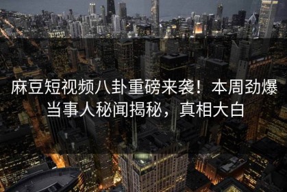 麻豆短视频八卦重磅来袭！本周劲爆当事人秘闻揭秘，真相大白