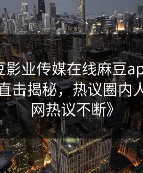 《麻豆影业传媒在线麻豆app炸裂！吃瓜网直击揭秘，热议圈内人内幕全网热议不断》