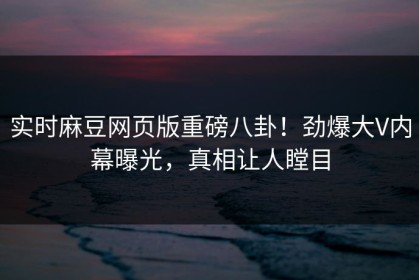 实时麻豆网页版重磅八卦！劲爆大V内幕曝光，真相让人瞠目