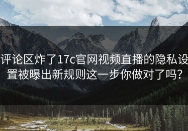 评论区炸了17c官网视频直播的隐私设置被曝出新规则这一步你做对了吗？