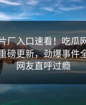 麻豆制片厂入口速看！吃瓜网麻豆专区刚刚重磅更新，劲爆事件全网炸裂网友直呼过瘾