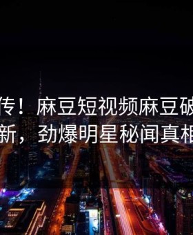全网疯传！麻豆短视频麻豆破解版刚刚更新，劲爆明星秘闻真相大白
