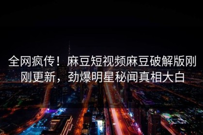 全网疯传！麻豆短视频麻豆破解版刚刚更新，劲爆明星秘闻真相大白