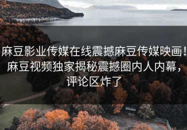 麻豆影业传媒在线震撼麻豆传媒映画！麻豆视频独家揭秘震撼圈内人内幕，评论区炸了