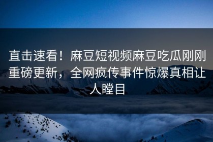 直击速看！麻豆短视频麻豆吃瓜刚刚重磅更新，全网疯传事件惊爆真相让人瞠目