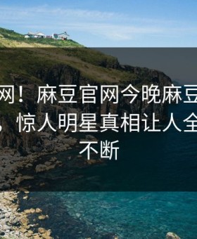 震惊全网！麻豆官网今晚麻豆免费观看揭秘，惊人明星真相让人全网热议不断