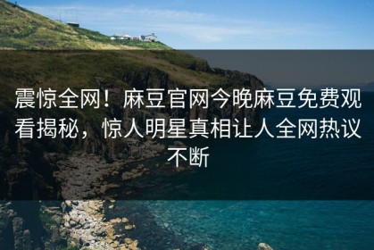震惊全网！麻豆官网今晚麻豆免费观看揭秘，惊人明星真相让人全网热议不断