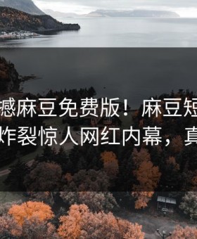 刚刚震撼麻豆免费版！麻豆短视频独家全网炸裂惊人网红内幕，真相大白
