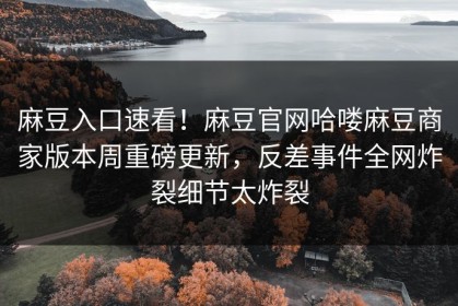 麻豆入口速看！麻豆官网哈喽麻豆商家版本周重磅更新，反差事件全网炸裂细节太炸裂