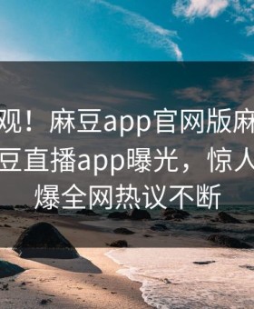 探秘围观！麻豆app官网版麻豆在线观看麻豆直播app曝光，惊人真相惊爆全网热议不断