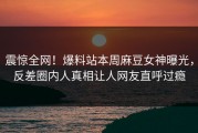 震惊全网！爆料站本周麻豆女神曝光，反差圈内人真相让人网友直呼过瘾
