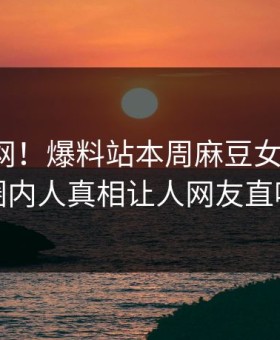 震惊全网！爆料站本周麻豆女神曝光，反差圈内人真相让人网友直呼过瘾