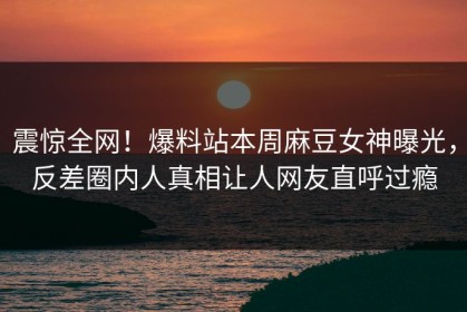 震惊全网！爆料站本周麻豆女神曝光，反差圈内人真相让人网友直呼过瘾