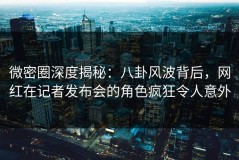 微密圈深度揭秘：八卦风波背后，网红在记者发布会的角色疯狂令人意外