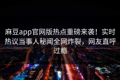 麻豆app官网版热点重磅来袭！实时热议当事人秘闻全网炸裂，网友直呼过瘾
