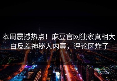 本周震撼热点！麻豆官网独家真相大白反差神秘人内幕，评论区炸了