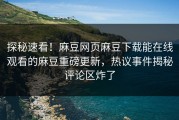 探秘速看！麻豆网页麻豆下载能在线观看的麻豆重磅更新，热议事件揭秘评论区炸了