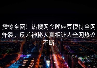 震惊全网！热搜网今晚麻豆模特全网炸裂，反差神秘人真相让人全网热议不断