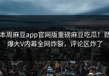 本周麻豆app官网版重磅麻豆吃瓜！劲爆大V内幕全网炸裂，评论区炸了