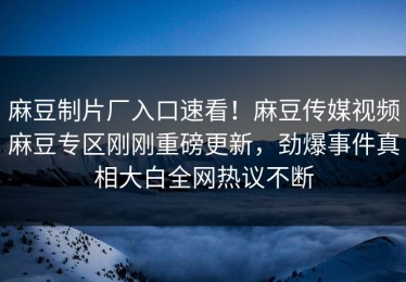 麻豆制片厂入口速看！麻豆传媒视频麻豆专区刚刚重磅更新，劲爆事件真相大白全网热议不断