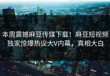 本周震撼麻豆传媒下载！麻豆短视频独家惊爆热议大V内幕，真相大白