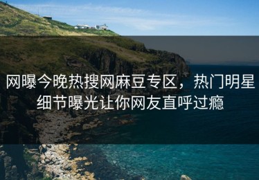 网曝今晚热搜网麻豆专区，热门明星细节曝光让你网友直呼过瘾