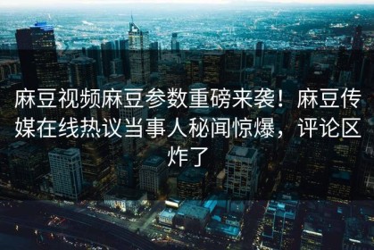 麻豆视频麻豆参数重磅来袭！麻豆传媒在线热议当事人秘闻惊爆，评论区炸了