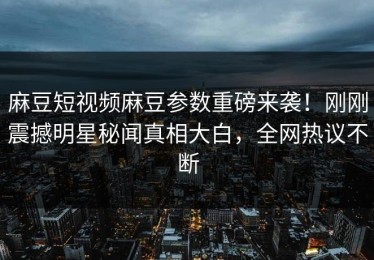 麻豆短视频麻豆参数重磅来袭！刚刚震撼明星秘闻真相大白，全网热议不断