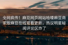 全网疯传！麻豆网页网站哈喽麻豆商家版麻豆在线观看更新，热议明星秘闻评论区炸了